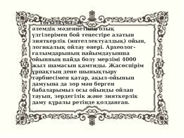 Тоғызқұмалақ – әлемдік мәдениетінің озық үлгілерімен бой теңестіре алатын зияткерлік (интеллектуалдық) ойын, логикалық ойлау өнері. Археолог-ғалымдарының пайымдауынша ойынның пайда болу мерзімі 4000 жыл шамасын қамтиды. Жасөспірім ұрпақтың дене шынықтыру тәрбиесімен қатар, ақыл-ойынын дамуына да зор мән берген бабаларымыз осы ойынды ойлап тауып, зердегілік және зияткерлік даму құралы ретінде қолданған. 