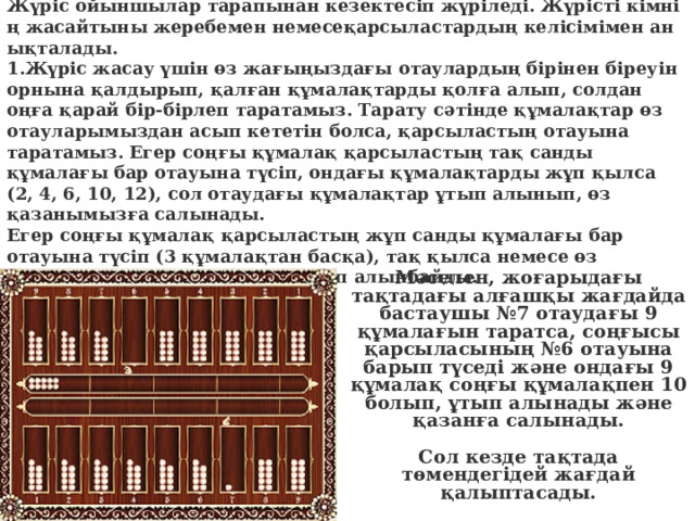 Жүріс жасау ерекшеліктері Жүріс ойыншылар тарапынан кезектесіп жүріледі. Жүрісті кімнің жасайтыны жеребемен немесеқарсыластардың келісімімен анықталады. 1.Жүріс жасау үшін өз жағыңыздағы отаулардың бірінен біреуін орнына қалдырып, қалған құмалақтарды қолға алып, солдан оңға қарай бір-бірлеп таратамыз. Тарату сәтінде құмалақтар өз отауларымыздан асып кететін болса, қарсыластың отауына таратамыз. Егер соңғы құмалақ қарсыластың тақ санды құмалағы бар отауына түсіп, ондағы құмалақтарды жұп қылса (2, 4, 6, 10, 12), сол отаудағы құмалақтар ұтып алынып, өз қазанымызға салынады. Егер соңғы құмалақ қарсыластың жұп санды құмалағы бар отауына түсіп (3 құмалақтан басқа), тақ қылса немесе өз отауымызға түссе, құмалақ ұтып алынбайды. Мәселен, жоғарыдағы тақтадағы алғашқы жағдайда бастаушы №7 отаудағы 9 құмалағын таратса, соңғысы қарсыласының №6 отауына барып түседі және ондағы 9 құмалақ соңғы құмалақпен 10 болып, ұтып алынады және қазанға салынады.   Сол кезде тақтада төмендегідей жағдай қалыптасады. 