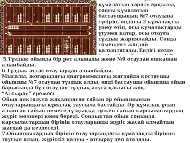 Осы жағдайда қостаушы ойыншы №7 отаудағы 10 құмалағын тарату арқылы, соңғы құмалағын бастаушының №7 отауына түсіріп, ондағы 2 құмалақты үшеу етіп, осы құмалақтарды ұтумен қатар, осы отауға тұздық жариялайды. Сонда төмендегі жағдай қалыптасады.  Ендігі кезде бүкіл ойын барысында №7 отау – қостаушының меншігіне айналады.   5.Тұздық ойында бір рет алынады және №9 отаудан ешқашан алынбайды. 6.Тұздық аттас отаулардан алынбайды. Мысалы, жоғарыдағы диаграммадағы жағдайда қостаушы ойыншы №7 отаудан тұздық алды, енді бастаушы ойыншы ойын барысында бұл отаудан тұздық алуға қақысы жоқ. “ Атсырау” ережесі Ойын аяқталуға жақындаған сайын әр ойыншының отауларындағы құмалақ таусыла бастайды. Әр құмалақ ұтып алынған сайын немесе тұздыққа түскен сайын қарсыластардың жүріс мөлшері кеми береді. Сондықтан ойын соңында қарсыластардың бірінің отауларында жүріс жасай алмайтын жағдай да кездеседі. 7.Ойыншылардың бірінің отауларындағы құмалақты бірінші таусып алып, жүріссіз қалуы – атсырау деп аталады. 