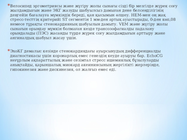 Велосипед эргометриясы және жүгіру жолы сынағы сізді бір мезгілде жүрек соғу жылдамдығын және ЭКГ жазуды шабуылсыз дамыған дене белсенділігінің деңгейін бағалауға мүмкіндік береді, қан қысымын өлшеу. HEM- мен оң жақ стресс-тесттің критерийі ST сегментін 1 мм-ден артық ауыстырады, 0-ден көп,08 немесе тұрақты стенокардияның шабуылын дамыту. VEM және жүгіру жолы сынағын орындау мүмкін болмаған кезде трансозофагиалды падалану орындалады (ПЭС) жасанды түрде жүрек соғу жылдамдығын арттыру және ангиналдық шабуыл жасау үшін.  ЭхоКГ демалыс кезінде стенокардиядағы ауырсынудың дифференциалды диагностикасы үшін коронарлық емес генездің кеуде ауыруы бар. EchoCG неғұрлым ақпараттылық және сезімтал стресс ишемиялық бұзылуларды анықтайды, қарыншалық миокард акеиниясының жергілікті жерлерінде, гипокинезия және дискинезия, ол жалғыз емес еді.   