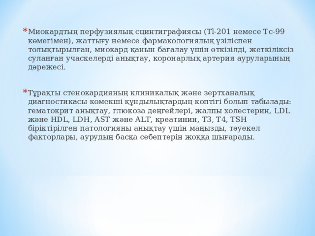 Миокардтың перфузиялық сцинтиграфиясы ( Tl-201 немесе Tc-99 көмегімен), жаттығу немесе фармакологиялық үзіліспен толықтырылған, миокард қанын бағалау үшін өткізілді, жеткіліксіз суланған учаскелерді анықтау, коронарлық артерия ауруларының дәрежесі.  Тұрақты стенокардияның клиникалық және зертханалық диагностикасы көмекші құндылықтардың көптігі болып табылады: гематокрит анықтау, глюкоза деңгейлері, жалпы холестерин, LDL және HDL, LDH, AST және ALT, креатинин, T3, T4, TSH біріктірілген патологияны анықтау үшін маңызды, тәуекел факторлары, аурудың басқа себептерін жоққа шығарады.   