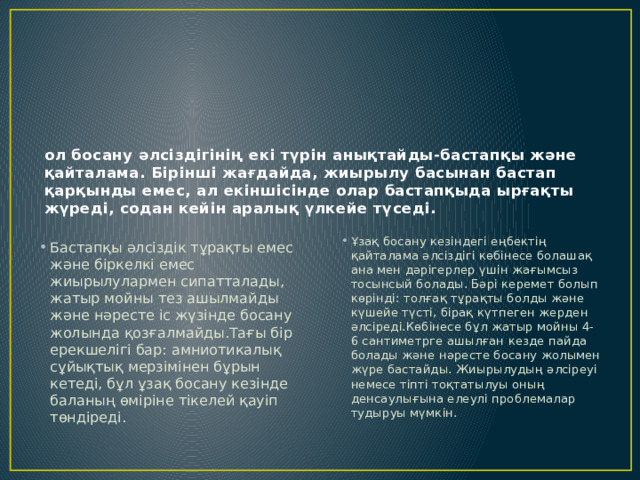 ол босану әлсіздігінің екі түрін анықтайды-бастапқы және қайталама. Бірінші жағдайда, жиырылу басынан бастап қарқынды емес, ал екіншісінде олар бастапқыда ырғақты жүреді, содан кейін аралық үлкейе түседі. Ұзақ босану кезіндегі еңбектің қайталама әлсіздігі көбінесе болашақ ана мен дәрігерлер үшін жағымсыз тосынсый болады. Бәрі керемет болып көрінді: толғақ тұрақты болды және күшейе түсті, бірақ күтпеген жерден әлсіреді.Көбінесе бұл жатыр мойны 4-6 сантиметрге ашылған кезде пайда болады және нәресте босану жолымен жүре бастайды. Жиырылудың әлсіреуі немесе тіпті тоқтатылуы оның денсаулығына елеулі проблемалар тудыруы мүмкін. Бастапқы әлсіздік тұрақты емес және біркелкі емес жиырылулармен сипатталады, жатыр мойны тез ашылмайды және нәресте іс жүзінде босану жолында қозғалмайды.Тағы бір ерекшелігі бар: амниотикалық сұйықтық мерзімінен бұрын кетеді, бұл ұзақ босану кезінде баланың өміріне тікелей қауіп төндіреді. 