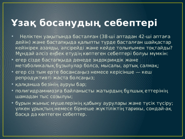 Ұзақ босанудың себептері  Неліктен уақытында басталған (38-ші аптадан 42-ші аптаға дейін) және бастапқыда қалыпты түрде басталған шайқастар кейінірек азаяды, әлсірейді және кейде толығымен тоқтайды? Мұндай әлсіз еңбек етудің көптеген себептері болуы мүмкін: егер сізде бастапқыда денеде эндокриндік және метаболикалық бұзылулар болса, мысалы, артық салмақ; егер сіз тым ерте босансаңыз немесе керісінше — кеш репродуктивті жаста болсаңыз; қалқанша безінің ауруы бар; полигидрамниозға байланысты жатырдың бұлшық еттерінің шамадан тыс созылуы; бұрын жыныс мүшелерінің қабыну аурулары және түсік түсіру; үлкен ұрықтың немесе бірнеше жүктіліктің тарихы, сондай-ақ басқа да көптеген себептер. 