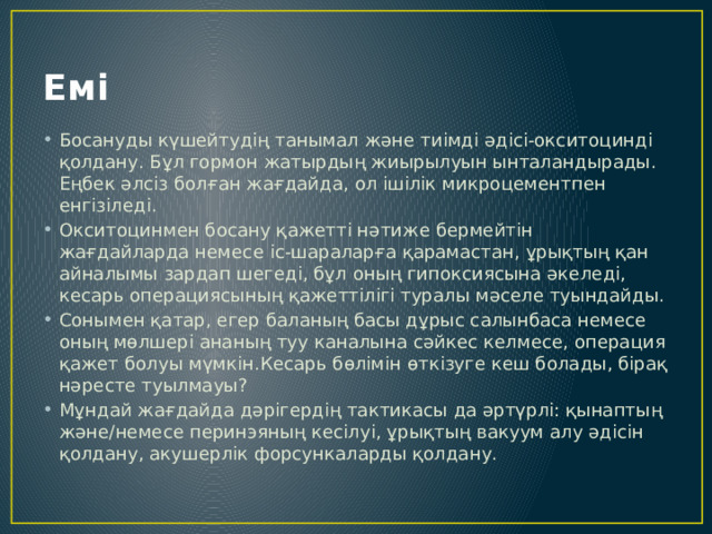 Емі Босануды күшейтудің танымал және тиімді әдісі-окситоцинді қолдану. Бұл гормон жатырдың жиырылуын ынталандырады. Еңбек әлсіз болған жағдайда, ол ішілік микроцементпен енгізіледі. Окситоцинмен босану қажетті нәтиже бермейтін жағдайларда немесе іс-шараларға қарамастан, ұрықтың қан айналымы зардап шегеді, бұл оның гипоксиясына әкеледі, кесарь операциясының қажеттілігі туралы мәселе туындайды. Сонымен қатар, егер баланың басы дұрыс салынбаса немесе оның мөлшері ананың туу каналына сәйкес келмесе, операция қажет болуы мүмкін.Кесарь бөлімін өткізуге кеш болады, бірақ нәресте туылмауы? Мұндай жағдайда дәрігердің тактикасы да әртүрлі: қынаптың және/немесе перинэяның кесілуі, ұрықтың вакуум алу әдісін қолдану, акушерлік форсункаларды қолдану. 