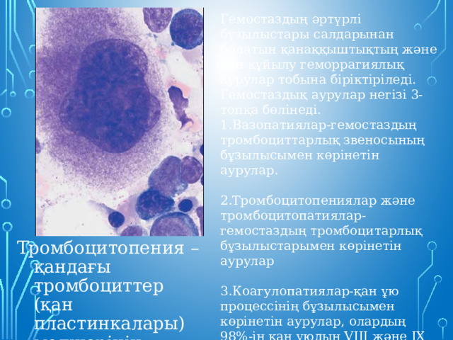 Гемостаздың әртүрлі бұзылыстары салдарынан болатын қанаққыштықтың және қан құйылу геморрагиялық аурулар тобына біріктіріледі. Гемостаздық аурулар негізі 3- топқа бөлінеді. 1.Вазопатиялар-гемостаздың тромбоциттарлық звеносының бұзылысымен көрінетін аурулар. 2.Тромбоцитопениялар және тромбоцитопатиялар-гемостаздың тромбоцитарлық бұзылыстарымен көрінетін аурулар 3.Коагулопатиялар-қан ұю процессінің бұзылысымен көрінетін аурулар, олардың 98%-ін қан ұюдың VIII және IX факторлардың-гемофнемесея А және В құрайды. Тромбоцитопения – қандағы тромбоциттер (қан пластинкалары) мөлшерінің азаюы. 