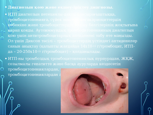 Диагнозын қою және екшеу-іріктеу диагнозы. ИТП диагнозын петехиялы-дақты қансырағыштыққа, тромбоцитопенияға, сүйек миында мегакариоциттердің көбеюіне және тромбоциттердің бөліну белгілерінің жоқтығына қарап қояды. Аутоиммундық тромбоцитопенияның диагнозын қою үшін антитромбоцитарлық антиденені табу өте маңызды. Ол үшін Диксон тәсілі – тромбоциттердің үстіндегі антиденелер санын анықтау (қалыпты жағдайда 14х10 -15  г/тромбоцит, ИТП-да – 20-250х10 -15  г/тромбоцит) – қолданылады. ИТП-ны тромбоздық тромбоцитопениялық пурпурадан, ЖҚЖ, созылмалы гепатитте және басқа ауруларда кездесетін тромбоцитопениялардан, тұқым қуалайтын тромбоцитопениялардан ажырата білу керек. 