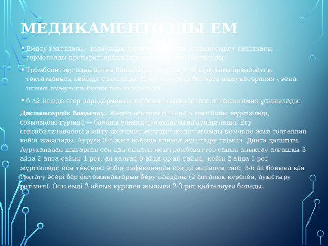  Медикаментозды ем Емдеу тактикасы: иммундық тромбоцитопения кезінде емдеу тактикасы гормоналды препараттардың (преднизолоннан) басталады. Тромбоциттер саны артуы байкалады (әдетте 7-10 күн) тіпті препаратты тоқтатқаннан кейінде сақталады. Егер ремиссия болмаса иммунотерапия - вена ішінен иммуноглобулин тағайындалады . 6 ай ішінде егер дәрі-дәрмектік терапия көмектеспесе спленэктомия ұсынылады. Диспансерлік бақылау.  Жедел ағымды ИТП-да 5 жыл бойы жүргізіледі, созылмалы түріндс — баланы үлкендер емханасына аударғанша. Егу сенсибилизацияны азайту жолымен аурудың жедел ағымды кезеңіне жыл толғаннан кейін жасалады. Ауруға 3-5 жыл бойына климат ауыстыру тиімсіз. Диета қалыпты. Ауруханадан шығарған соң қан сынағы мен тромбоциттер санын анықтау алғашқы 3 айда 2 апта сайын 1 рет. ал қалған 9 айда әр ай сайын, кейін 2 айда 1 рет жүргізіледі; осы тексеріс әрбір инфекциядан соң да жасалуы тиіс: 3-6 ай бойына қан тоқтату әсері бар фитожинақтарын беру пайдалы (2 апталық курспен, ауыстыру ретімен). Осы емді 2 айлык курспен жылына 2-3 рет қайталауға болады. 