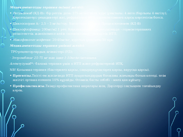 Медикаментозды терапия екінші желісі: Ритуксимаб (КД-B):· бір реттік доза: 375 мг/м2/апта, курс ұзақтығы: 4 апта (барлығы 4 енгізу); Көрсеткіштері:·рецидивтері жиі, рефрактерлі ИТП, спленэктомияға қарсы көрсетілім болса. Циклоспорин А:· 2,5 – 3 мг/кг/тәу. Ұштастыра отырып Преднизолонмен (КД-B) Циклофосфамид: 200мг/м2 1 рет; Көрсеткіштері:· емделушілерде – гормонтерапияға резистенттік және/немесе кейін спленэктомии;· екіншілік ИТП. Микофенолат мофетин : 20-40мг/кг, курстың ұзақтығы-30 күн. Медикаментозды терапия үшінші желісі:  ТРО-рецепторлардың агонистері (УД): · Элтромбопаг 25-75 мг-нан ішке 1-10мг/кг/аптасына. Алемтузумаб *:· балама терапия үшін х ИТП және рефрактерной ИТҚ. NB! Қосымша терапия (бактерияға қарсы, саңырауқұлақтарға қарсы, вирусқа қарсы). Прогнозы. Тиісті ем жасағанда ИТП ауыратындардың болжамы жағымды болып келеді. өлім жиілігі орташа есеппен 10% құрайды. Өлімнің басты себебі – миға қан құйылу. Профилактикасы. Тиімді профилактика шаралары жоқ. Дәрілерді сақтықпен тағайындау керек.  