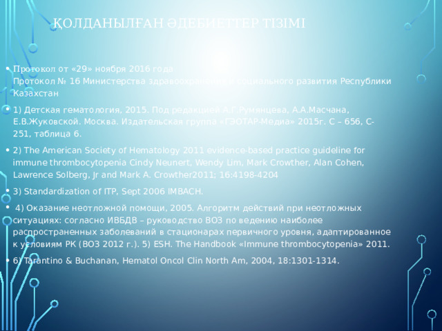 Қолданылған әдебиеттер тізімі Протокол от «29» ноября 2016 года  Протокол № 16 Министерства здравоохранения и социального развития Республики Казахстан 1) Детская гематология, 2015. Под редакцией А.Г.Румянцева, А.А.Масчана, Е.В.Жуковской. Москва. Издательская группа «ГЭОТАР-Медиа» 2015г. С – 656, С-251, таблица 6. 2) The American Society of Hematology 2011 evidence-based practice guideline for immune thrombocytopenia Cindy Neunert, Wendy Lim, Mark Crowther, Alan Cohen, Lawrence Solberg, Jr and Mark A. Crowther2011; 16:4198-4204 3) Standardization of ITP, Sept 2006 IMBACH.  4) Оказание неотложной помощи, 2005. Алгоритм действий при неотложных ситуациях: согласно ИВБДВ – руководство ВОЗ по ведению наиболее распространенных заболеваний в стационарах первичного уровня, адаптированное к условиям РК (ВОЗ 2012 г.). 5) ESH. The Handbook «Immune thrombocytopenia» 2011. 6) Tarantino & Buchanan, Hematol Oncol Clin North Am, 2004, 18:1301-1314. 