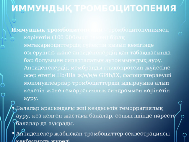 Иммундық тромбоцитопения Иммундық тромбоцитопения – тромбоцитопениямен көрінетін (100 000/мкл төмен) бірақ мегакариоциттердің сүйектін қызыл кемігінде өзгеруінсіз және антиденелердің қан табақшасында бар болуымен сипатталатын аутоиммундық ауру. Антиденелердің мембранды гликопротеин жүйесіне әсер ететін IIb/IIIa ж/е/н/е GPIb/IX, фагоциттерлеуші мононуклеарлар тромбоциттердің ыдырауына алып келетін және геморрагиялық синдроммен көрінетін ауру. Балалар арасындағы жиі кездесетін геморрагиялық ауру, кез келген жастағы балалар, соның ішінде нәресте балалар да ауырады. Антиденелер жабысқан тромбоциттер секвестрациясы көкбауырда жүреді. 