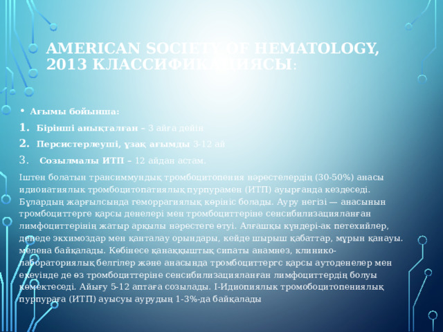 American Society of Hematology, 2013 Классификациясы :    Ағымы бойынша: Бірінші анықталған – 3 айға дейін Персистерлеуші, ұзақ ағымды 3-12 ай  Созылмалы ИТП – 12 айдан астам. Іштен болатын трансиммундық тромбоцитопения нәрестелердің (30-50%) анасы идиоиатиялык тромбоцитопатиялық пурпурамен (ИТП) ауырғанда кездеседі. Бұлардың жарғылсында геморрагиялық көрініс болады. Ауру негізі — анасынын тромбоциттерге қарсы денелері мен тромбоциттеріне сенсибилизацияланған лимфоциттерінің жатыр арқылы нәрестеге өтуі. Алғашқы күндері-ак петехийлер, денеде экхимоздар мен қанталау орындары, кейде шырыш қабаттар, мұрын қанауы. мелена байқалады. Көбінесе қанаққыштық сипаты анамнез, клинико-лабораториялық белгілер және анасында тромбоциттергс қарсы аутоденелер мен екеуінде де өз тромбоциттеріне сенсибилизацияланған лимфоциттердің болуы көмектеседі. Айығу 5-12 аптаға созылады. І-Идиопиялык тромобоцитопениялық пурпураға (ИТП) ауысуы аурудың 1-3%-да байқалады   6 