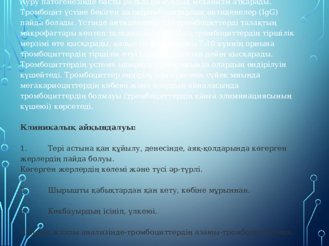 Ауру патогенезінде басты рольді иммундық механизм атқарады. Тромбоцит үстіне бекіген антитромбоцитарлық антиденелер (IgG) пайда болады. Үстінде антиденелер бар тромбоциттерді талақтың макрофагтары көптеп талқандайды. ИТП-да тромбоциттердің тіршілік мерзімі өте қысқарады, қалыпты жағдайдағы 7-10 күннің орнына тромбоциттердің тіршілік етуі бірнеше сағатқа дейін қысқарады. Тромбоциттердің үстеме ыдырауы сүйек миында олардың өндірілуін күшейтеді. Тромбоциттер өндірілуінің күшеюін сүйек миында мегакариоциттердің көбеюі және олардың айналасында тромбоциттердің болмауы (тромбоциттердің қанға элиминациясының күшеюі) көрсетеді.  Клиникалық айқындалуы:   1.         Тері астына қан құйылу, денесінде, аяқ-қолдарында көгерген жерлердің пайда болуы. Көгерген жерлердің көлемі және түсі әр-түрлі.   2.         Шырышты қабықтардан қан кету, көбіне мұрыннан.   3.         Көкбауырдың ісініп, үлкеюі.   Қанның жалпы анализінде-тромбоциттердің азаюы-тромбоцитопения. 