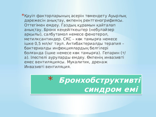 Қауіп факторларының әсерін төмендету Ауырлық дәрежесін анықтау, өкпенің рентгеногрифиясы. Оттегімен емдеу. Газдың құрамын қайталап анықтау. Бронх кеңейіткештер (небулайзер арқылы), салбутамол немесе фенотерол, метилксантиндер. СКС – көк тамырға немесе ішке 0,5 мл/кг тәул. Антибактериалды терапия – бактериалды инфекциялардың белгілері болғанда (ішке немесе көк тамырға). Гепарин (т/а). Ілеспелі ауруларды емдеу. Өкпенің инвазивті емес вентиляциясы. Мукалитик, дренаж Инвазивті вентиляция. Бронхобструктивті синдром емі 