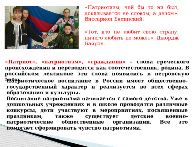 «Патриотизм, чей бы то ни был, доказывается не словом, а делом». Виссарион Белинский. «Тот, кто не любит свою страну, ничего любить не может». Джордж Байрон. «Патриот», «патриотизм», «гражданин» - слова греческого происхождения и переводятся как соотечественник, родина. В российском лексиконе эти слова появились в петровскую эпоху.  Патриотическое воспитание в России имеет общественно-государственный характер и реализуется во всех сферах образования и культуры. Воспитание патриотизма начинается c самого детства. Уже в дошкольных учреждениях и в школе проводятся различные конкурсы, дети участвуют в мероприятиях, посвященные праздникам, также существует детские военно-патриотические общественные организации. Все это помогает сформировать чувство патриотизма.  