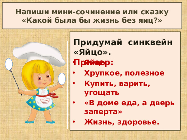 Напиши мини-сочинение или сказку «Какой была бы жизнь без яиц?»  Придумай синквейн «Яйцо». Пример: Яйцо Хрупкое, полезное Купить, варить, угощать «В доме еда, а дверь заперта» Жизнь, здоровье. 