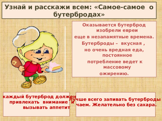 Узнай и расскажи всем: «Самое-самое о бутербродах» Оказывается бутерброд изобрели евреи еще в незапамятные времена. Бутерброды – вкусная , но очень вредная еда, постоянное  потребление ведет к массовому ожирению.    каждый бутерброд должен  привлекать внимание и  вызывать аппетит    Лучше всего запивать бутерброды  чаем. Желательно без сахара.   