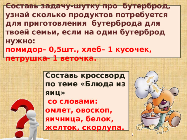 Составь задачу-шутку про бутерброд, узнай сколько продуктов потребуется для приготовления бутерброда для твоей семьи, если на один бутерброд нужно:  помидор– 0,5шт., хлеб– 1 кусочек, петрушка- 1 веточка. Составь кроссворд по теме «Блюда из яиц»  со словами: омлет, овоскоп, яичница, белок, желток, скорлупа. 