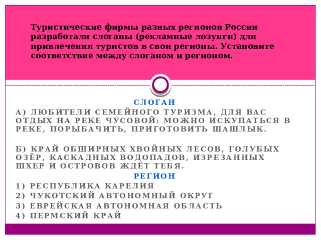 Туристические фирмы разных регионов России разработали слоганы (рекламные лозунги) для привлечения туристов в свои регионы. Установите соответствие между слоганом и регионом. СЛОГАН А) Любители семейного туризма, для вас отдых на реке Чусовой: можно искупаться в реке, порыбачить, приготовить шашлык.  Б) Край обширных хвойных лесов, голубых озёр, каскадных водопадов, изрезанных шхер и островов ждёт тебя. РЕГИОН 1) Республика Карелия 2) Чукотский автономный округ 3) Еврейская автономная область 4) Пермский край 