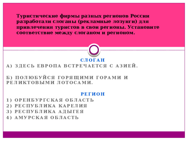 Туристические фирмы разных регионов России разработали слоганы (рекламные лозунги) для привлечения туристов в свои регионы. Установите соответствие между слоганом и регионом. СЛОГАН А) Здесь Европа встречается с Азией.  Б) Полюбуйся Горящими горами и реликтовыми лотосами.  РЕГИОН 1) Оренбургская область 2) Республика Карелия 3) Республика Адыгея 4) Амурская область  