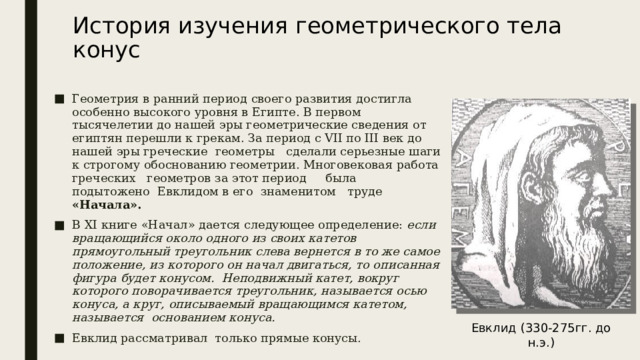 История изучения геометрического тела конус   Геометрия в ранний период своего развития достигла особенно высокого уровня в Египте. В первом тысячелетии до нашей эры геометрические сведения от египтян перешли к грекам. За период с VII по III век до нашей эры греческие геометры сделали серьезные шаги к строгому обоснованию геометрии. Многовековая работа греческих геометров за этот период была подытожено Евклидом в его знаменитом труде «Начала». В XI книге «Начал» дается следующее определение: если вращающийся около одного из своих катетов прямоугольный треугольник слева вернется в то же самое положение, из которого он начал двигаться, то описанная фигура будет конусом. Неподвижный катет, вокруг которого поворачивается треугольник, называется осью конуса, а круг, описываемый вращающимся катетом, называется основанием конуса. Евклид рассматривал только прямые конусы. Евклид (330-275гг. до н.э.) 