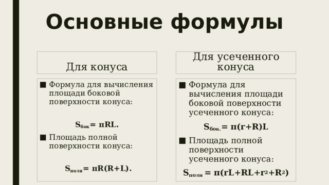 Основные формулы Для усеченного конуса Для конуса Формула для вычисления площади боковой поверхности конуса: Формула для вычисления площади боковой поверхности усеченного конуса: S бок = 𝛑RL. S бок. = π(r+R)L Площадь полной поверхности конуса: Площадь полной поверхности усеченного конуса:  S полн = 𝛑R(R+L). S полн = π(rL+RL+r 2 +R 2 ) 