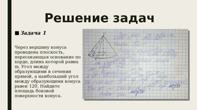 Решение задач Задача 1  Через вершину конуса проведена плоскость, пересекающая основание по хорде, длина которой равна m. Угол между образующими в сечении прямой, а наибольший угол между образующими конуса равен 120. Найдите площадь боковой поверхности конуса.  