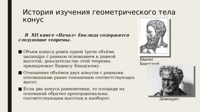 История изучения геометрического тела конус    В  XII книге «Начал» Евклида содержится следующие теоремы.   Объем конуса равен одной трети объёма цилиндра с равным основанием и равной высотой; доказательство этой теоремы принадлежит Евдоксу Книдскому. Отношение объёмов двух конусов с равными основаниями равно отношению соответствующих высот. Если два конуса равновелики, то площади их оснований обратно пропорциональны соответствующим высотам и наоборот. Евдокс Книдский Демокрит 