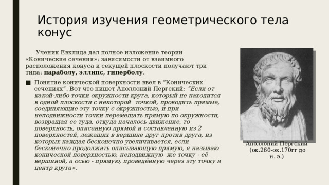 История изучения геометрического тела конус    Ученик Евклида дал полное изложение теории «Конические сечения»: зависимости от взаимного расположения конуса и секущей плоскости получают три типа: параболу, эллипс, гиперболу . Понятие конической поверхности ввел в “Конических сечениях”. Вот что пишет Аполлоний Пергский: ”Если от какой-либо точки окружности круга, который не находится в одной плоскости с некоторой  точкой, проводить прямые, соединяющие эту точку с окружностью, и при неподвижности точки перемещать прямую по окружности, возвращая ее туда, откуда началось движение, то поверхность, описанную прямой и составленную из 2 поверхностей, лежащих в вершине друг против друга, из которых каждая бесконечно увеличивается, если бесконечно продолжать описывающую прямую, я называю конической поверхностью, неподвижную  же точку - её вершиной, а осью - прямую, проведённую через эту точку и центр круга».  Аполлоний Пергский   (ок.260-ок.170гг до н. э.) 