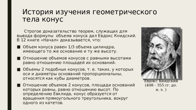 Евдокс Книдский (408 - З55 гг. до. н. э. ) История изучения геометрического тела конус    Строгое доказательство теорем, служащих для вывода формулы объема конуса дал Евдокс Книдский. В 12 книге «Начал» доказывается, что: Объем конуса равен 1/3 объема цилиндра, имеющего то же основание и ту же высоту. Отношение объемов конусов с равными высотами равно отношению площадей их оснований. Объемы 2 подобных конусов, т. е. таких, у которых оси и диаметры оснований пропорциональны, относятся как кубы диаметров. Отношение объемов 2 конусов, площади оснований которых равны, равно отношению высот. По определению Евклида, конус образуется от вращения прямоугольного треугольника, вокруг одного из катетов. 
