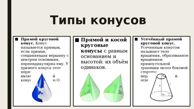 Типы конусов Прямой круговой конус. Конус называется прямым, если прямая, соединяющая вершину с центром основания, перпендикулярна ему. У прямого конуса этот перпендикуляр является высотой конуса и его осью О . Прямой и косой круговые конусы с равным основанием и высотой: их объём одинаков. Усечённый прямой круговой конус. Усеченным конусом называют тело вращения, образованное вращением прямоугольной трапеции около боковой стороны, перпендикулярной основаниям. 