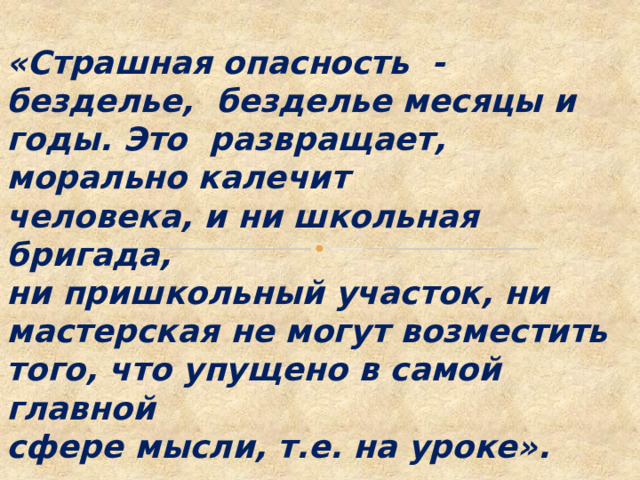  «Страшная опасность - безделье, безделье месяцы и годы. Это развращает, морально калечит человека, и ни школьная бригада, ни пришкольный участок, ни мастерская не могут возместить того, что упущено в самой главной сфере мысли, т.е. на уроке».       В.А. Сухомлинский 