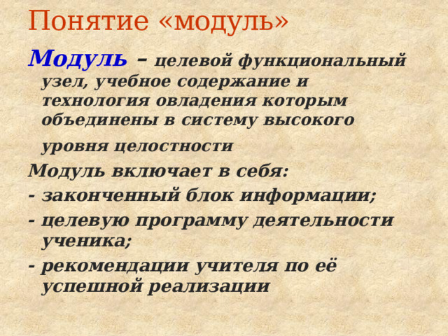 Понятие «модуль» Модуль  – целевой функциональный узел, учебное содержание и технология овладения которым объединены в систему высокого уровня целостности  Модуль включает в себя: - законченный блок информации; - целевую программу деятельности ученика; - рекомендации учителя по её успешной реализации 