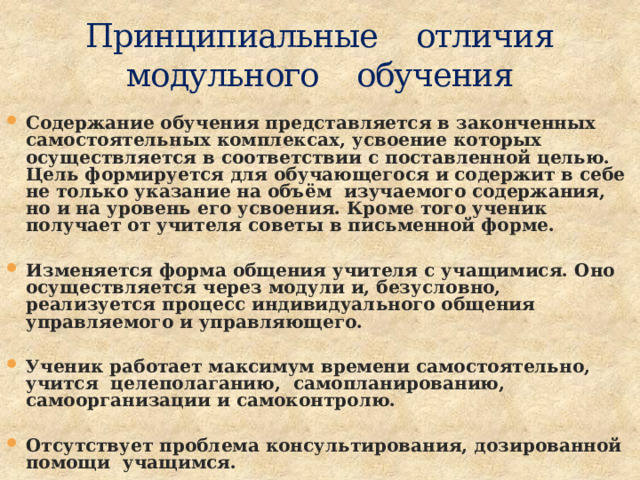 Принципиальные отличия  модульного обучения Содержание обучения представляется в законченных самостоятельных комплексах, усвоение которых осуществляется в соответствии с поставленной целью. Цель формируется для обучающегося и содержит в себе не только указание на объём изучаемого содержания, но и на уровень его усвоения. Кроме того ученик получает от учителя советы в письменной форме.  Изменяется форма общения учителя с учащимися. Оно осуществляется через модули и, безусловно, реализуется процесс индивидуального общения управляемого и управляющего.  Ученик работает максимум времени самостоятельно, учится целеполаганию, самопланированию, самоорганизации и самоконтролю.  Отсутствует проблема консультирования, дозированной помощи учащимся. 