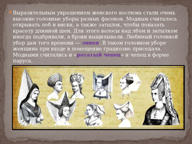 Выразительным украшением женского костюма стали очень высокие головные уборы разных фасонов. Модным считалось открывать лоб и виски, а также затылок, чтобы показать красоту длинной шеи. Для этого волосы над лбом и затылком иногда подбривали, а брови выщипывали. Любимый головной убор дам того времени — эннен . В таком головном уборе женщина при входе в помещение грациозно приседала. Модными считались и « рогатый чепец » и чепец в форме паруса. 