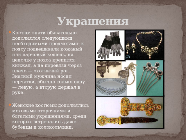 Украшения Костюм знати обязательно дополнялся следующими необходимыми предметами: к поясу подвешивали кожаный или парчовый кошель, на цепочке у пояса крепился кинжал, а на перевязи через плечо — охотничий рог. Знатный мужчина носил перчатки, обычно только одну — левую, а вторую держал в руке. Женские костюмы дополнялись меховыми оторочками и богатыми украшениями, среди которых встречались даже бубенцы и колокольчики. 
