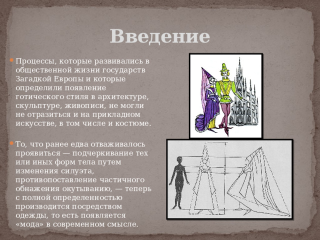 Введение Процессы, которые развивались в общественной жизни государств Загадкой Европы и которые определили появление готического стиля в архитектуре, скульптуре, живописи, не могли не отразиться и на прикладном искусстве, в том числе и костюме. То, что ранее едва отваживалось проявиться — подчеркивание тех или иных форм тела путем изменения силуэта, противопоставление частичного обнажения окутыванию, — теперь с полной определенностью производится посредством одежды, то есть появляется «мода» в современном смысле. 