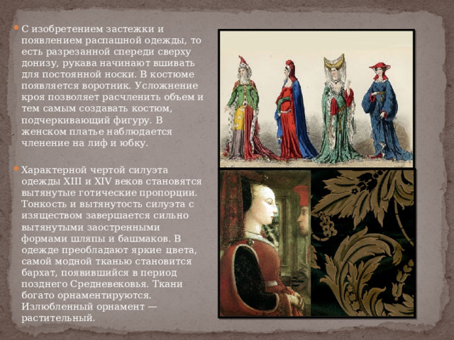 С изобретением застежки и появлением распашной одежды, то есть разрезанной спереди сверху донизу, рукава начинают вшивать для постоянной носки. В костюме появляется воротник. Усложнение кроя позволяет расчленить объем и тем самым создавать костюм, подчеркивающий фигуру. В женском платье наблюдается членение на лиф и юбку. Характерной чертой силуэта одежды ХIII и XIV веков становятся вытянутые готические пропорции. Тонкость и вытянутость силуэта с изяществом завершается сильно вытянутыми заостренными формами шляпы и башмаков. В одежде преобладают яркие  цвета, самой модной тканью становится бархат, появившийся в период позднего Средневековья. Ткани богато орнаментируются. Излюбленный орнамент — растительный. 
