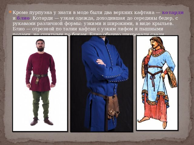 Кроме пурпуэна у знати в моде были два верхних кафтана — котарди и блио . Котарди — узкая одежда, доходившая до середины бедер, с рукавами различной формы: узкими и широкими, в виде крыльев. Блио — отрезной по талии кафтан с узким лифом и пышными полами, не сшитыми по бокам. Блио обычно шнуровали сзади. 