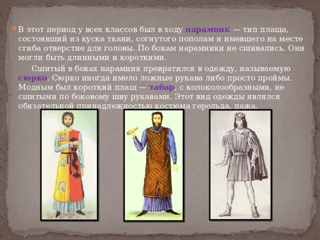 В этот период у всех классов был в ходу нарамник — тип плаща, состоявший из куска ткани, согнутого пополам и имевшего на месте сгиба отверстие для головы. По бокам нарамники не сшивались. Они могли быть длинными и короткими.  Сшитый в боках нарамник превратился в одежду, называемую сюрко . Сюрко иногда имело ложные рукава либо просто проймы. Модным был короткий плащ — табар , с колоколообразными, не сшитыми по боковому шву рукавами. Этот вид одежды являлся обязательной принадлежностью костюма герольда, пажа. 