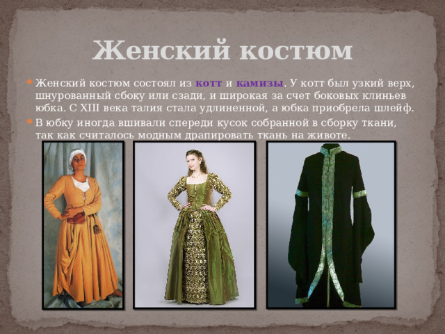 Женский костюм Женский костюм состоял из котт и камизы . У котт был узкий верх, шнурованный сбоку или сзади, и широкая за счет боковых клиньев юбка. С XIII века талия стала удлиненной, а юбка приобрела шлейф. В юбку иногда вшивали спереди кусок собранной в сборку ткани, так как считалось модным драпировать ткань на животе. 