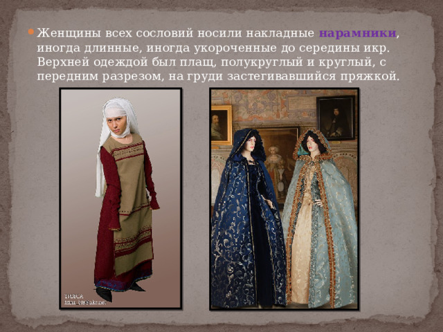 Женщины всех сословий носили накладные нарамники , иногда длинные, иногда укороченные до середины икр. Верхней одеждой был плащ, полукруглый и круглый, с передним разрезом, на груди застегивавшийся пряжкой. 