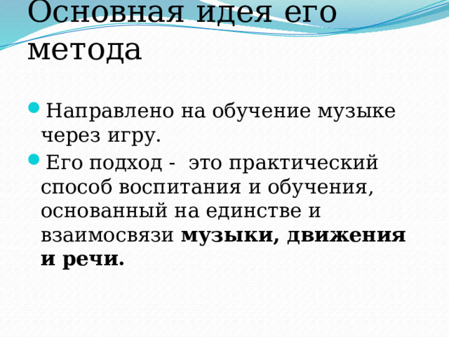 Основная идея его метода Направлено на обучение музыке через игру. Его подход - это практический способ воспитания и обучения, основанный на единстве и взаимосвязи музыки, движения и речи. 