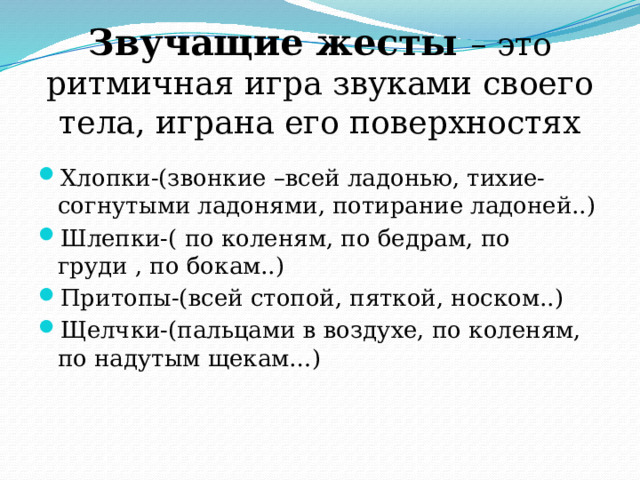 Звучащие жесты – это ритмичная игра звуками своего тела, играна его поверхностях Хлопки-(звонкие –всей ладонью, тихие-согнутыми ладонями, потирание ладоней..) Шлепки-( по коленям, по бедрам, по груди , по бокам..) Притопы-(всей стопой, пяткой, носком..) Щелчки-(пальцами в воздухе, по коленям, по надутым щекам…) 