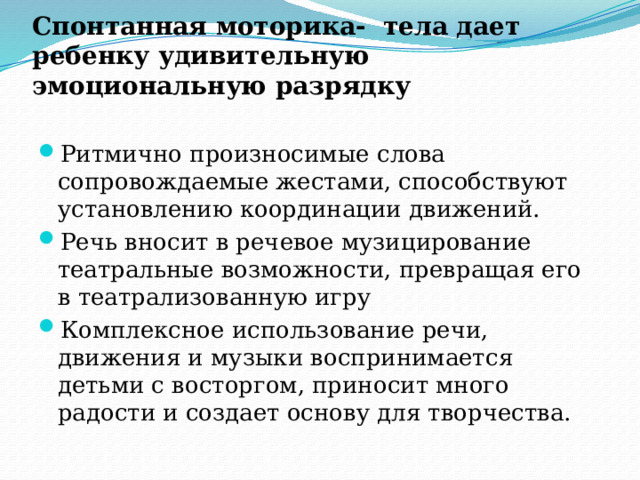 Спонтанная моторика- тела дает ребенку удивительную эмоциональную разрядку Ритмично произносимые слова сопровождаемые жестами, способствуют установлению координации движений. Речь вносит в речевое музицирование театральные возможности, превращая его в театрализованную игру Комплексное использование речи, движения и музыки воспринимается детьми с восторгом, приносит много радости и создает основу для творчества. 