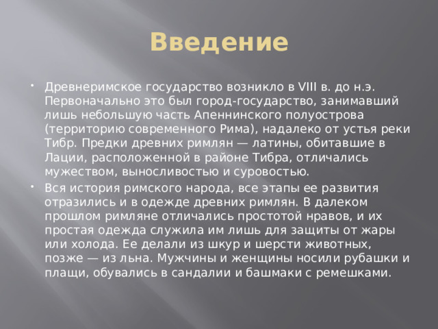 Введение Древнеримское государство возникло в VIII в. до н.э. Первоначально это был город-государство, занимавший лишь небольшую часть Апеннинского полуострова (территорию современного Рима), надалеко от устья реки Тибр. Предки древних римлян — латины, обитавшие в Лации, расположенной в районе Тибра, отличались мужеством, выносливостью и суровостью. Вся история римского народа, все этапы ее развития отразились и в одежде древних римлян. В далеком прошлом римляне отличались простотой нравов, и их простая одежда служила им лишь для защиты от жары или холода. Ее делали из шкур и шерсти животных, позже — из льна. Мужчины и женщины носили рубашки и плащи, обувались в сандалии и башмаки с ремешками. 