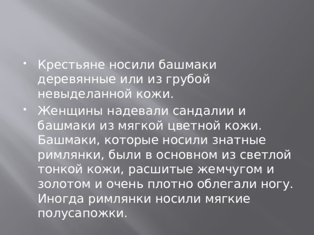 Крестьяне носили башмаки деревянные или из грубой невыделанной кожи. Женщины надевали сандалии и башмаки из мягкой цветной кожи. Башмаки, которые носили знатные римлянки, были в основном из светлой тонкой кожи, расшитые жемчугом и золотом и очень плотно облегали ногу. Иногда римлянки носили мягкие полусапожки. 