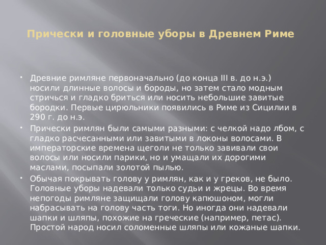 Прически и головные уборы в Древнем Риме    Древние римляне первоначально (до конца III в. до н.э.) носили длинные волосы и бороды, но затем стало модным стричься и гладко бриться или носить небольшие завитые бородки. Первые цирюльники появились в Риме из Сицилии в 290 г. до н.э. Прически римлян были самыми разными: с челкой надо лбом, с гладко расчесанными или завитыми в локоны волосами. В императорские времена щеголи не только завивали свои волосы или носили парики, но и умащали их дорогими маслами, посыпали золотой пылью. Обычая покрывать голову у римлян, как и у греков, не было. Головные уборы надевали только судьи и жрецы. Во время непогоды римляне защищали голову капюшоном, могли набрасывать на голову часть тоги. Но иногда они надевали шапки и шляпы, похожие на греческие (например, петас). Простой народ носил соломенные шляпы или кожаные шапки. 