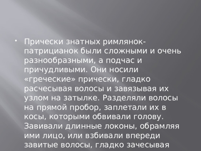Прически знатных римлянок-патрицианок были сложными и очень разнообразными, а подчас и причудливыми. Они носили «греческие» прически, гладко расчесывая волосы и завязывая их узлом на затылке. Разделяли волосы на прямой пробор, заплетали их в косы, которыми обвивали голову. Завивали длинные локоны, обрамляя ими лицо, или взбивали впереди завитые волосы, гладко зачесывая остальные назад. 