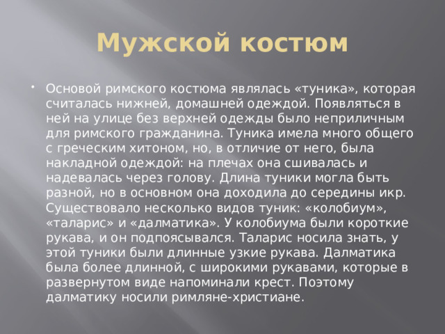 Мужской костюм Основой римского костюма являлась «туника», которая считалась нижней, домашней одеждой. Появляться в ней на улице без верхней одежды было неприличным для римского гражданина. Туника имела много общего с греческим хитоном, но, в отличие от него, была накладной одеждой: на плечах она сшивалась и надевалась через голову. Длина туники могла быть разной, но в основном она доходила до середины икр. Существовало несколько видов туник: «колобиум», «таларис» и «далматика». У колобиума были короткие рукава, и он подпоясывался. Таларис носила знать, у этой туники были длинные узкие рукава. Далматика была более длинной, с широкими рукавами, которые в развернутом виде напоминали крест. Поэтому далматику носили римляне-христиане. 