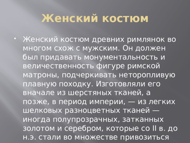 Женский костюм Женский костюм древних римлянок во многом схож с мужским. Он должен был придавать монументальность и величественность фигуре римской матроны, подчеркивать неторопливую плавную походку. Изготовляли его вначале из шерстяных тканей, а позже, в период империи, — из легких шелковых разноцветных тканей — иногда полупрозрачных, затканных золотом и серебром, которые со II в. до н.э. стали во множестве привозиться из других стран. 
